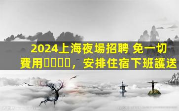 2024上海夜場招聘 免一切費用，安排住宿下班護送